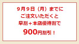 ９月９日（月）までにご注文いただくと、早割＋本店優待割で ９００円割引！